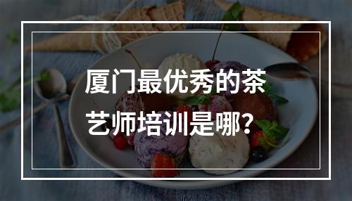 厦门最优秀的茶艺师培训是哪？