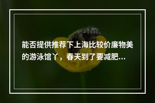 能否提供推荐下上海比较价廉物美的游泳馆丫，春天到了要减肥啊！