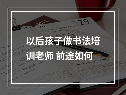 以后孩子做书法培训老师 前途如何