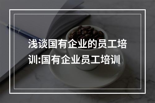 浅谈国有企业的员工培训:国有企业员工培训