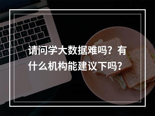 请问学大数据难吗？有什么机构能建议下吗？