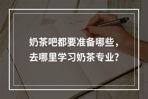 奶茶吧都要准备哪些，去哪里学习奶茶专业？