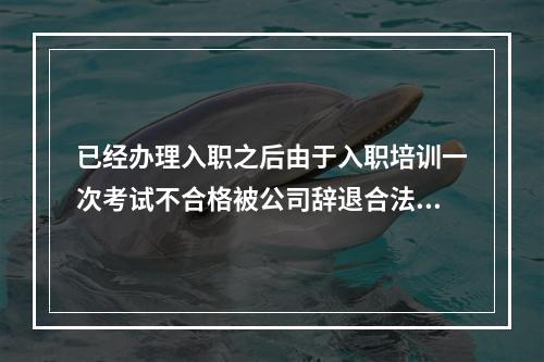 已经办理入职之后由于入职培训一次考试不合格被公司辞退合法么？