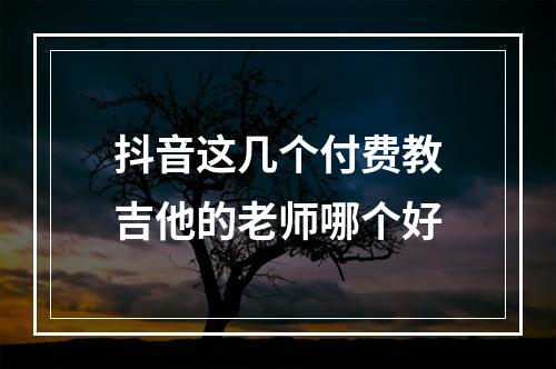 抖音这几个付费教吉他的老师哪个好