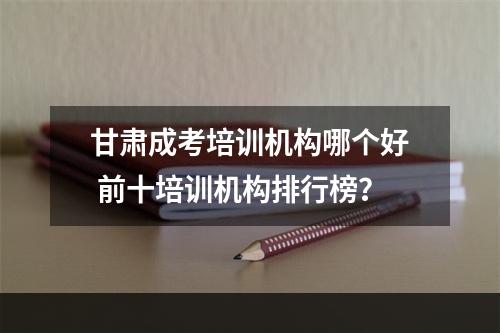 甘肃成考培训机构哪个好 前十培训机构排行榜？