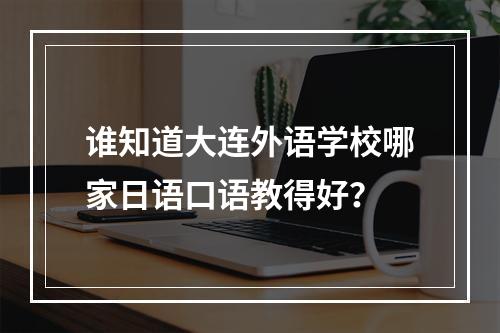 谁知道大连外语学校哪家日语口语教得好？