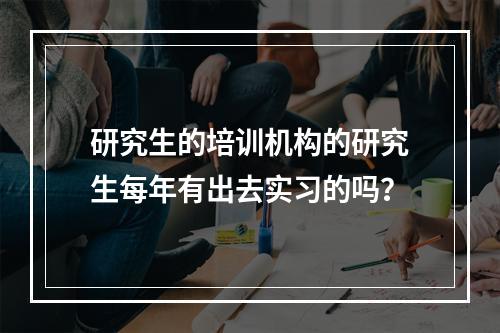 研究生的培训机构的研究生每年有出去实习的吗？