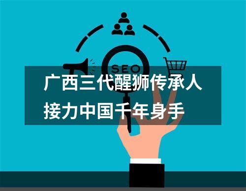 广西三代醒狮传承人接力中国千年身手