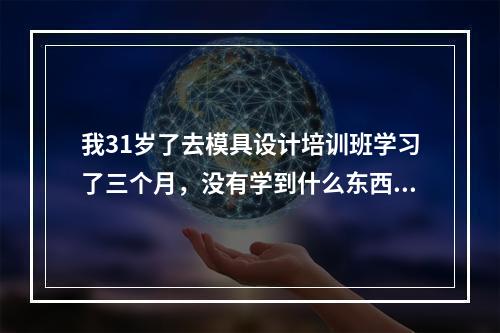 我31岁了去模具设计培训班学习了三个月，没有学到什么东西，都是忽悠人的，钱也花了时间也浪费了，工作