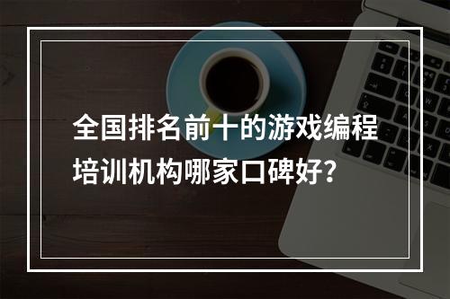 全国排名前十的游戏编程培训机构哪家口碑好？