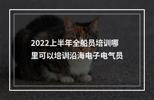 2022上半年全船员培训哪里可以培训沿海电子电气员