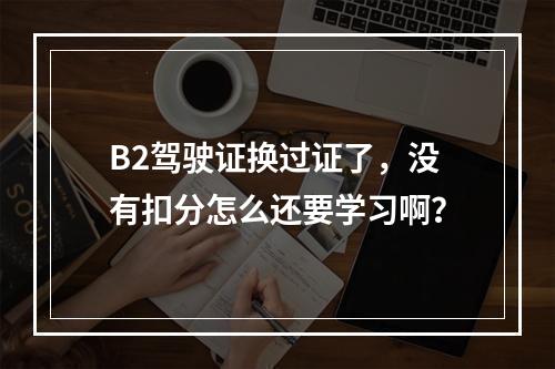 B2驾驶证换过证了，没有扣分怎么还要学习啊？