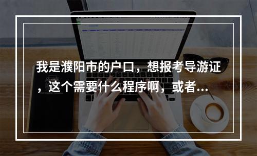 我是濮阳市的户口，想报考导游证，这个需要什么程序啊，或者是哪里有关于导游证考试的培训学校啊？谢谢