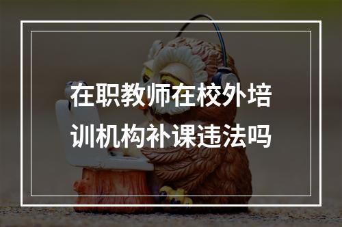 在职教师在校外培训机构补课违法吗