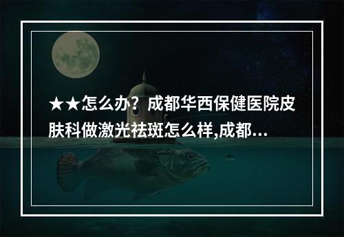 ★★怎么办？成都华西保健医院皮肤科做激光祛斑怎么样,成都哪家医院做激光祛斑的效果最好？？