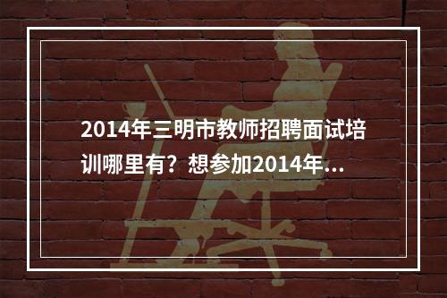 2014年三明市教师招聘面试培训哪里有？想参加2014年三明市教师招聘面试培训有什么可以可以推荐的么