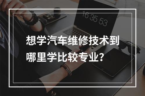 想学汽车维修技术到哪里学比较专业？