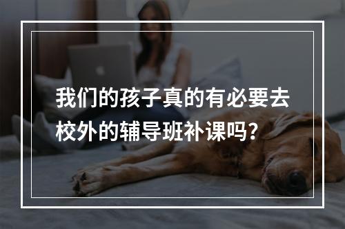 我们的孩子真的有必要去校外的辅导班补课吗？