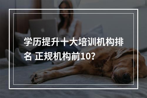 学历提升十大培训机构排名 正规机构前10？