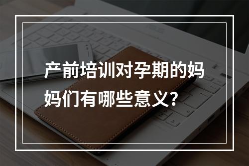 产前培训对孕期的妈妈们有哪些意义？