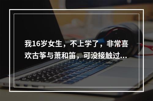 我16岁女生，不上学了，非常喜欢古筝与萧和笛，可没接触过乐器没基础，现在学行吗学什么好，到哪里学