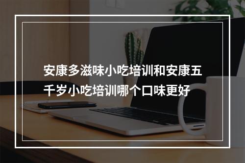 安康多滋味小吃培训和安康五千岁小吃培训哪个口味更好