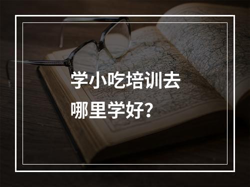 学小吃培训去哪里学好？