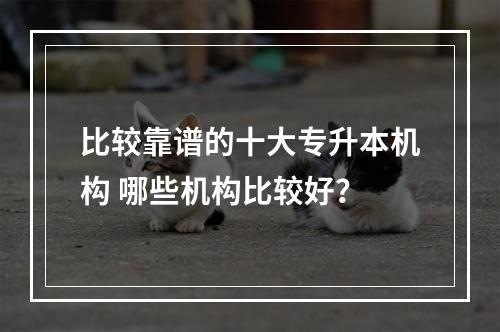 比较靠谱的十大专升本机构 哪些机构比较好？