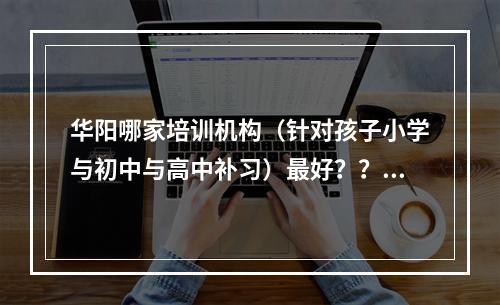 华阳哪家培训机构（针对孩子小学与初中与高中补习）最好？？急求