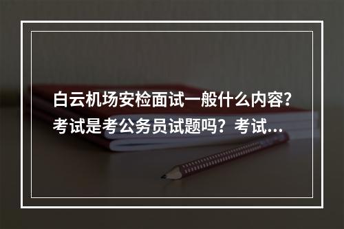 白云机场安检面试一般什么内容？考试是考公务员试题吗？考试啥内容？ 最最重要面试通过后的体检需要检查