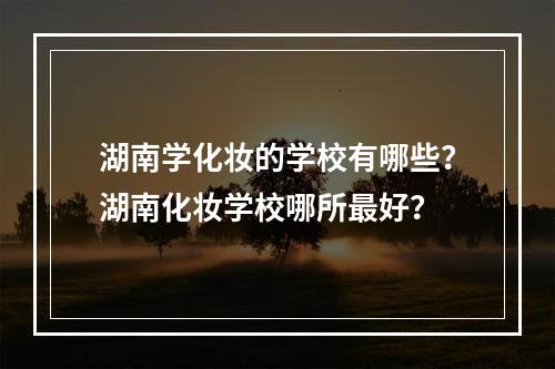 湖南学化妆的学校有哪些？湖南化妆学校哪所最好？