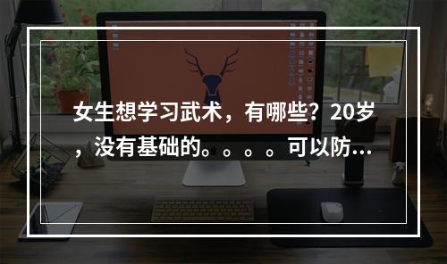 女生想学习武术，有哪些？20岁，没有基础的。。。。可以防身最好