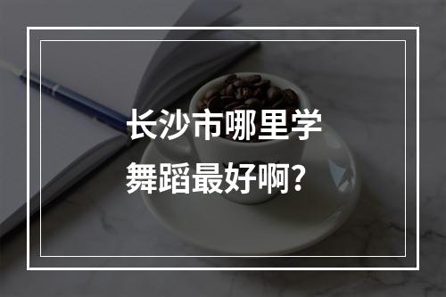 长沙市哪里学舞蹈最好啊?