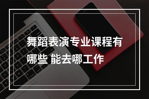 舞蹈表演专业课程有哪些 能去哪工作