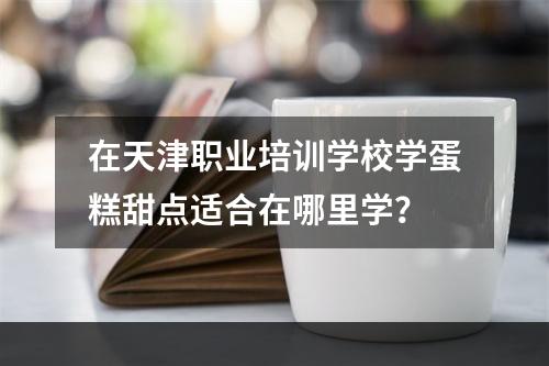 在天津职业培训学校学蛋糕甜点适合在哪里学？