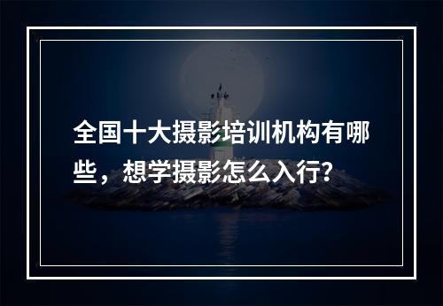 全国十大摄影培训机构有哪些，想学摄影怎么入行？