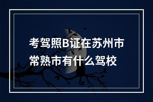 考驾照B证在苏州市常熟市有什么驾校