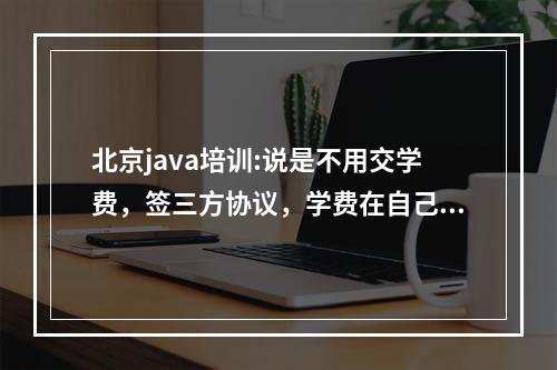 北京java培训:说是不用交学费，签三方协议，学费在自己工作签后每月从工资扣除，要1万多，哪位大哥大