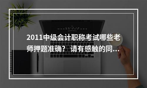 2011中级会计职称考试哪些老师押题准确？ 请有感触的同学们分别说一下每一科是哪些老师押题准确率比较