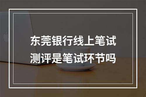 东莞银行线上笔试测评是笔试环节吗