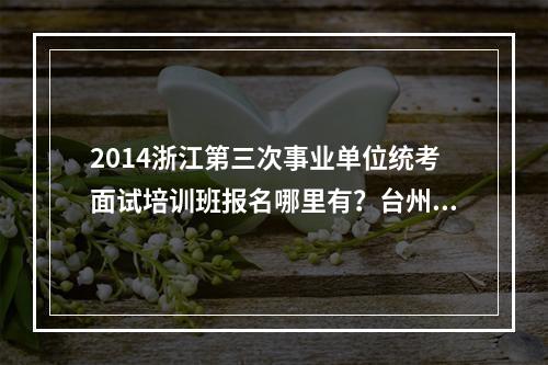 2014浙江第三次事业单位统考面试培训班报名哪里有？台州什么地方可以报？