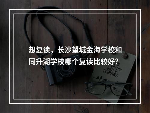 想复读，长沙望城金海学校和同升湖学校哪个复读比较好？