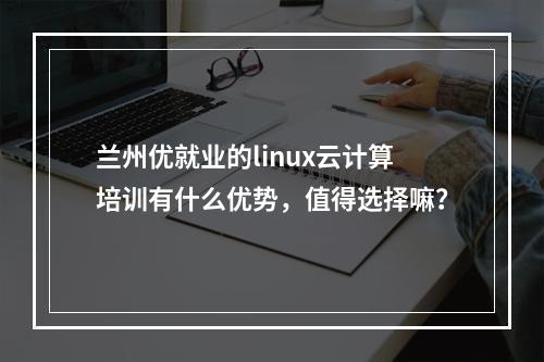 兰州优就业的linux云计算培训有什么优势，值得选择嘛？