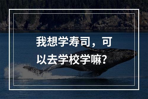 我想学寿司，可以去学校学嘛？