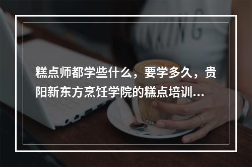 糕点师都学些什么，要学多久，贵阳新东方烹饪学院的糕点培训怎么样啊？