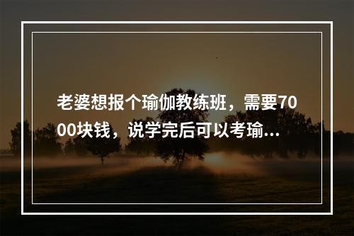 老婆想报个瑜伽教练班，需要7000块钱，说学完后可以考瑜伽证，可以教瑜伽，这个学习班靠谱么？