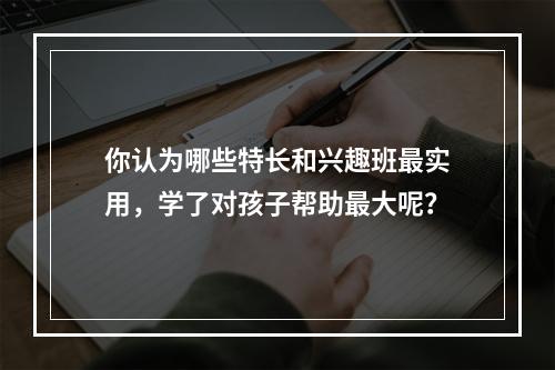 你认为哪些特长和兴趣班最实用，学了对孩子帮助最大呢？