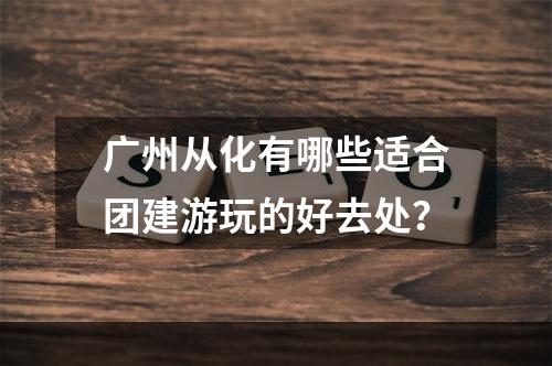 广州从化有哪些适合团建游玩的好去处？