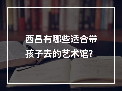 西昌有哪些适合带孩子去的艺术馆？