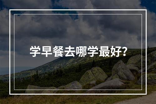 学早餐去哪学最好？